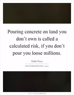 Pouring concrete on land you don’t own is called a calculated risk, if you don’t pour you loose millions Picture Quote #1