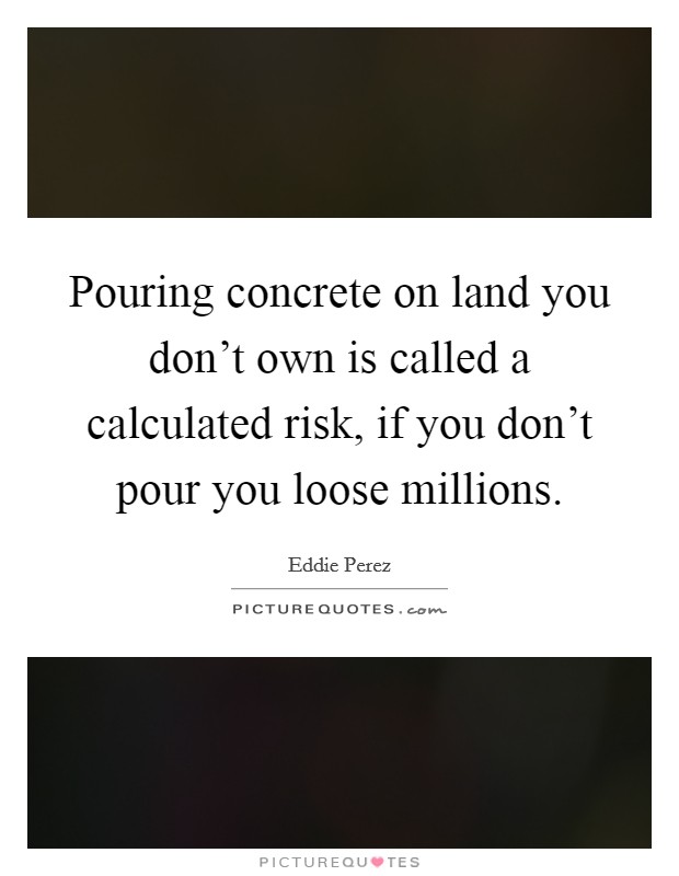 Pouring concrete on land you don't own is called a calculated risk, if you don't pour you loose millions. Picture Quote #1