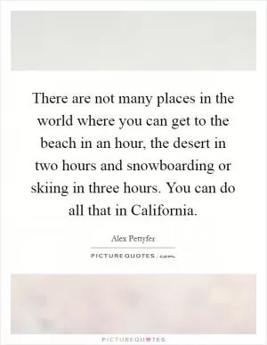 There are not many places in the world where you can get to the beach in an hour, the desert in two hours and snowboarding or skiing in three hours. You can do all that in California Picture Quote #1