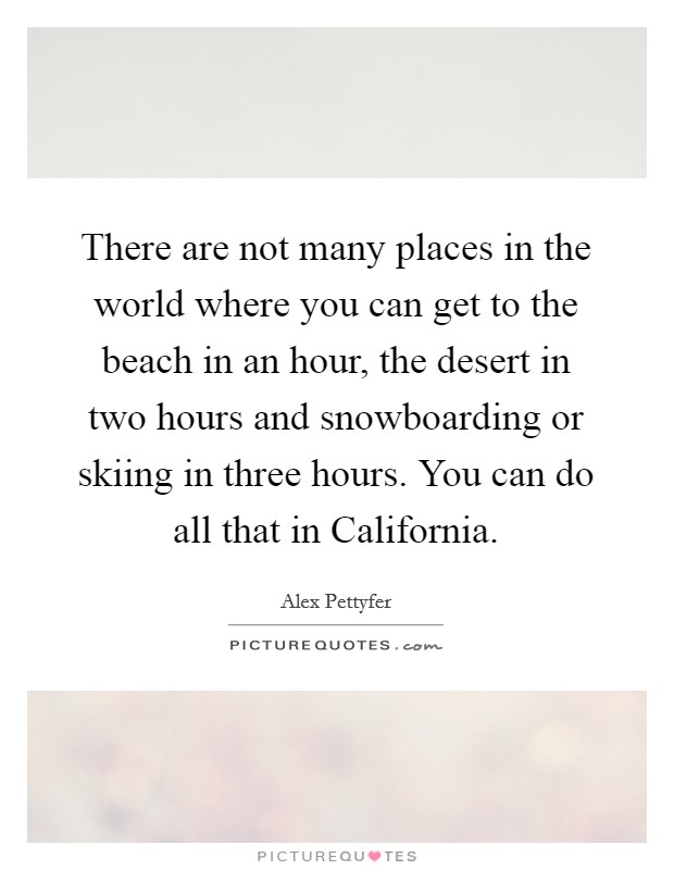 There are not many places in the world where you can get to the beach in an hour, the desert in two hours and snowboarding or skiing in three hours. You can do all that in California. Picture Quote #1