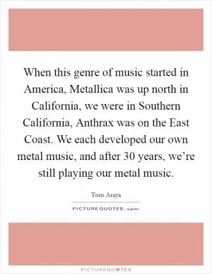 When this genre of music started in America, Metallica was up north in California, we were in Southern California, Anthrax was on the East Coast. We each developed our own metal music, and after 30 years, we’re still playing our metal music Picture Quote #1