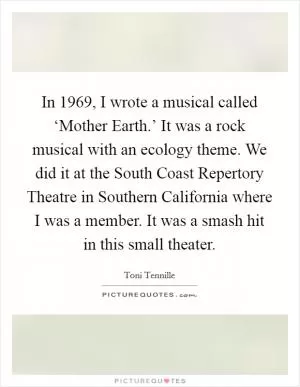 In 1969, I wrote a musical called ‘Mother Earth.’ It was a rock musical with an ecology theme. We did it at the South Coast Repertory Theatre in Southern California where I was a member. It was a smash hit in this small theater Picture Quote #1