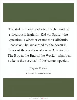 The stakes in my books tend to be kind of ridiculously high. In ‘Kid vs. Squid,’ the question is whether or not the California coast will be subsumed by the ocean in favor of the creation of a new Atlantis. In ‘The Boy at the End of the World,’ what’s at stake is the survival of the human species Picture Quote #1