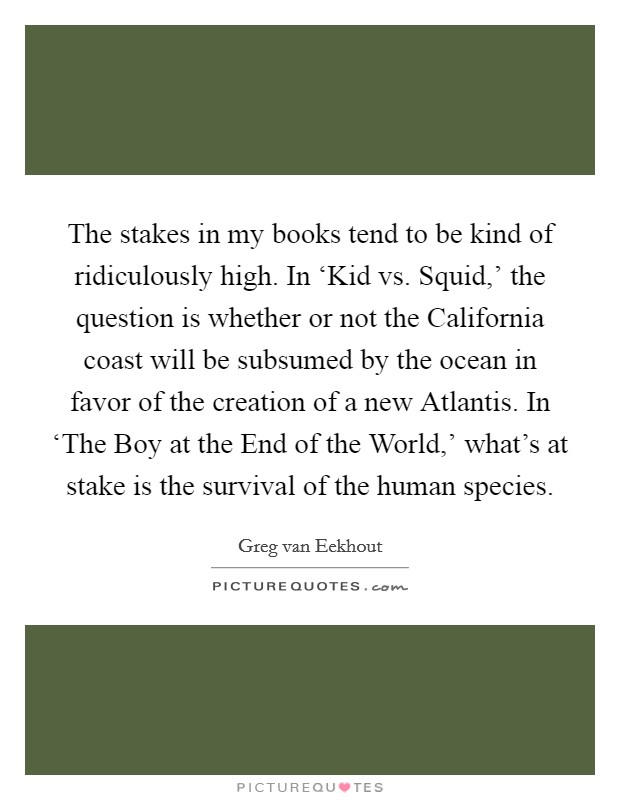 The stakes in my books tend to be kind of ridiculously high. In ‘Kid vs. Squid,' the question is whether or not the California coast will be subsumed by the ocean in favor of the creation of a new Atlantis. In ‘The Boy at the End of the World,' what's at stake is the survival of the human species. Picture Quote #1