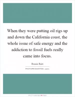 When they were putting oil rigs up and down the California coast, the whole issue of safe energy and the addiction to fossil fuels really came into focus Picture Quote #1