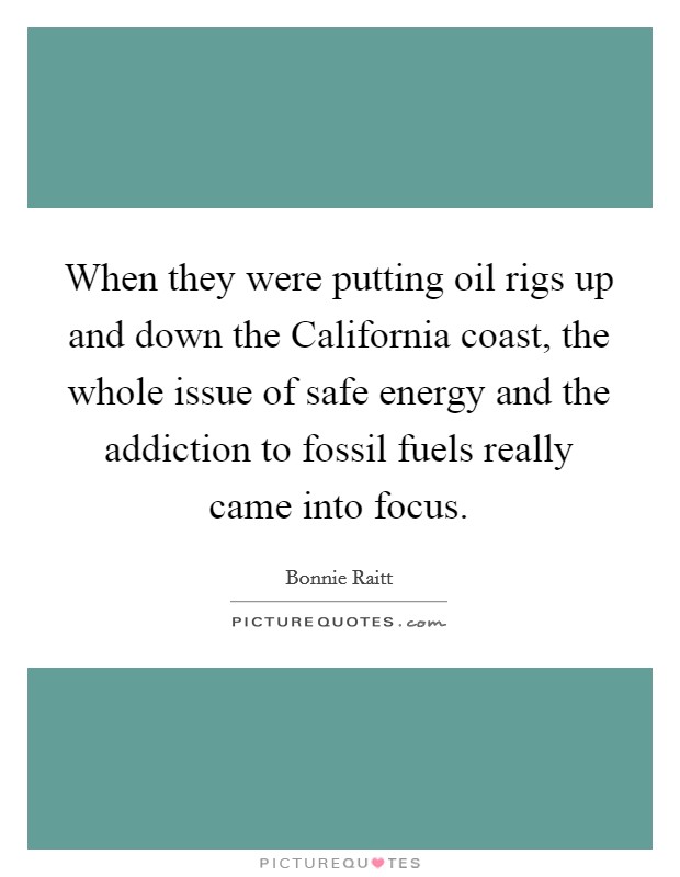 When they were putting oil rigs up and down the California coast, the whole issue of safe energy and the addiction to fossil fuels really came into focus. Picture Quote #1