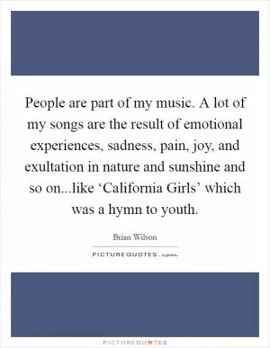 People are part of my music. A lot of my songs are the result of emotional experiences, sadness, pain, joy, and exultation in nature and sunshine and so on...like ‘California Girls’ which was a hymn to youth Picture Quote #1