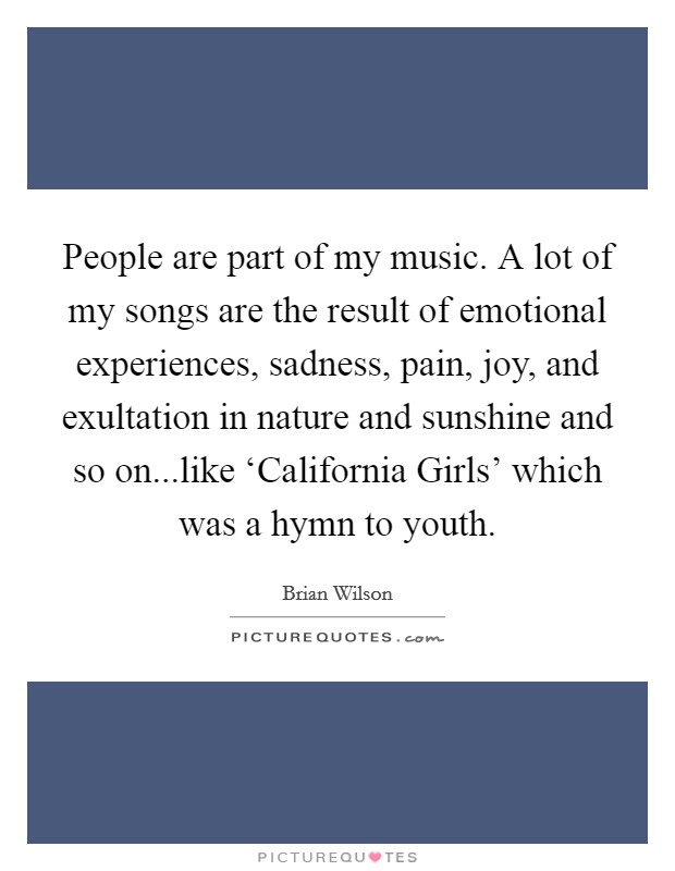 People are part of my music. A lot of my songs are the result of emotional experiences, sadness, pain, joy, and exultation in nature and sunshine and so on...like ‘California Girls' which was a hymn to youth. Picture Quote #1