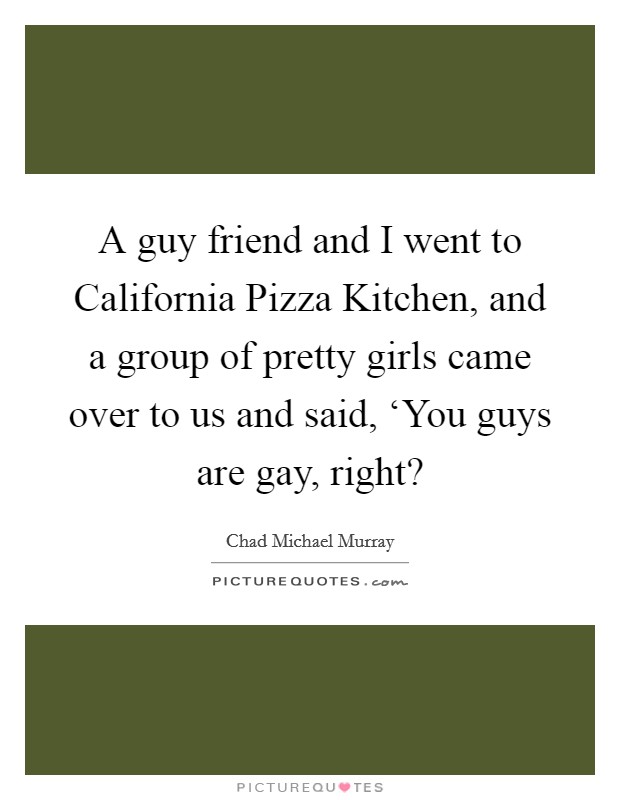 A guy friend and I went to California Pizza Kitchen, and a group of pretty girls came over to us and said, ‘You guys are gay, right? Picture Quote #1