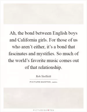 Ah, the bond between English boys and California girls. For those of us who aren’t either, it’s a bond that fascinates and mystifies. So much of the world’s favorite music comes out of that relationship Picture Quote #1