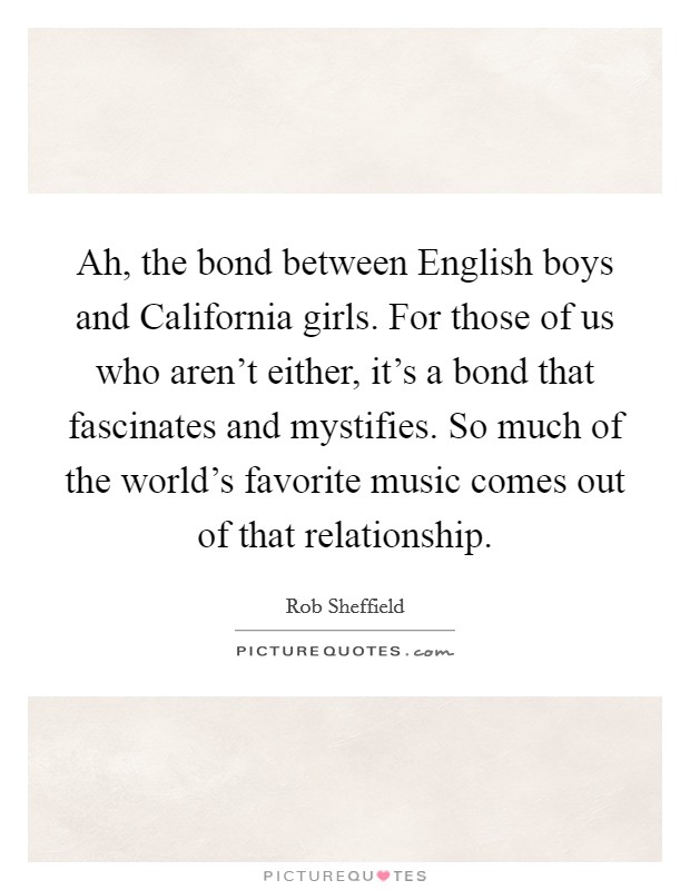 Ah, the bond between English boys and California girls. For those of us who aren't either, it's a bond that fascinates and mystifies. So much of the world's favorite music comes out of that relationship. Picture Quote #1