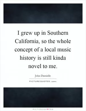I grew up in Southern California, so the whole concept of a local music history is still kinda novel to me Picture Quote #1