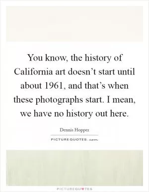 You know, the history of California art doesn’t start until about 1961, and that’s when these photographs start. I mean, we have no history out here Picture Quote #1