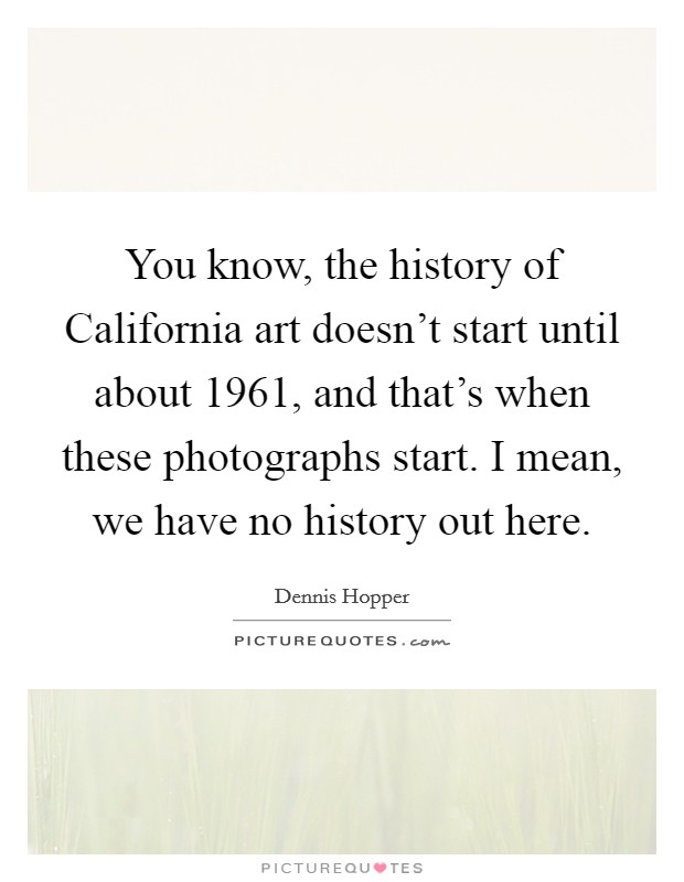 You know, the history of California art doesn't start until about 1961, and that's when these photographs start. I mean, we have no history out here. Picture Quote #1