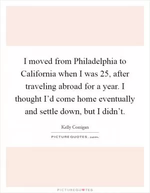 I moved from Philadelphia to California when I was 25, after traveling abroad for a year. I thought I’d come home eventually and settle down, but I didn’t Picture Quote #1