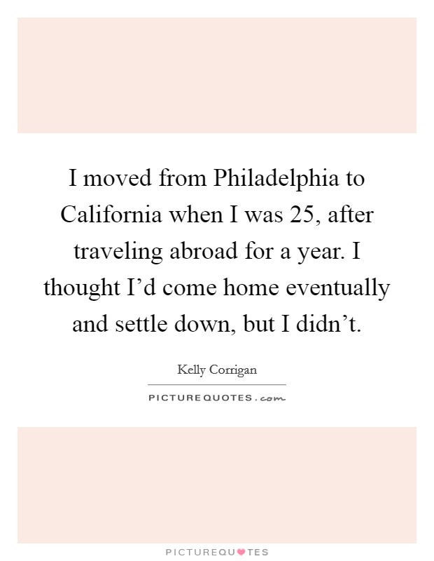 I moved from Philadelphia to California when I was 25, after traveling abroad for a year. I thought I'd come home eventually and settle down, but I didn't. Picture Quote #1