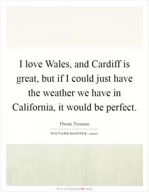 I love Wales, and Cardiff is great, but if I could just have the weather we have in California, it would be perfect Picture Quote #1