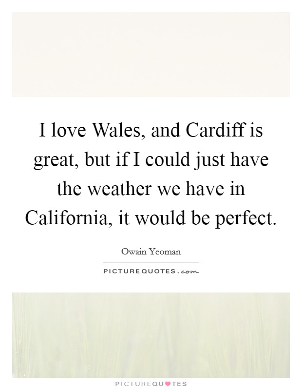 I love Wales, and Cardiff is great, but if I could just have the weather we have in California, it would be perfect. Picture Quote #1
