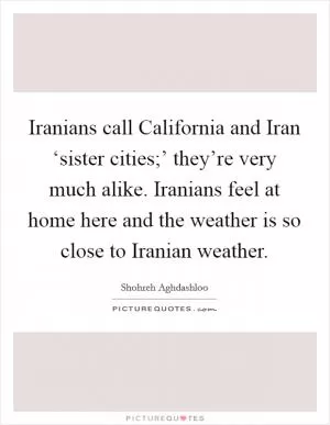 Iranians call California and Iran ‘sister cities;’ they’re very much alike. Iranians feel at home here and the weather is so close to Iranian weather Picture Quote #1