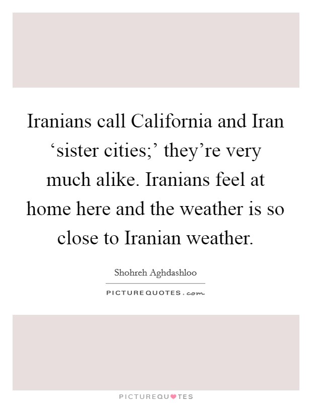 Iranians call California and Iran ‘sister cities;' they're very much alike. Iranians feel at home here and the weather is so close to Iranian weather. Picture Quote #1