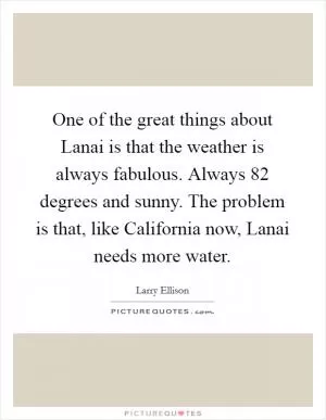 One of the great things about Lanai is that the weather is always fabulous. Always 82 degrees and sunny. The problem is that, like California now, Lanai needs more water Picture Quote #1