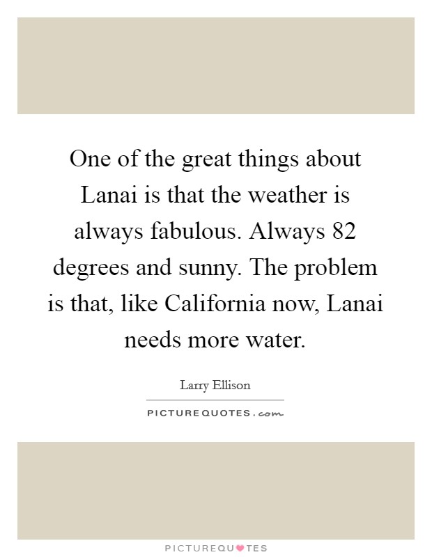 One of the great things about Lanai is that the weather is always fabulous. Always 82 degrees and sunny. The problem is that, like California now, Lanai needs more water. Picture Quote #1