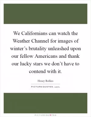 We Californians can watch the Weather Channel for images of winter’s brutality unleashed upon our fellow Americans and thank our lucky stars we don’t have to contend with it Picture Quote #1