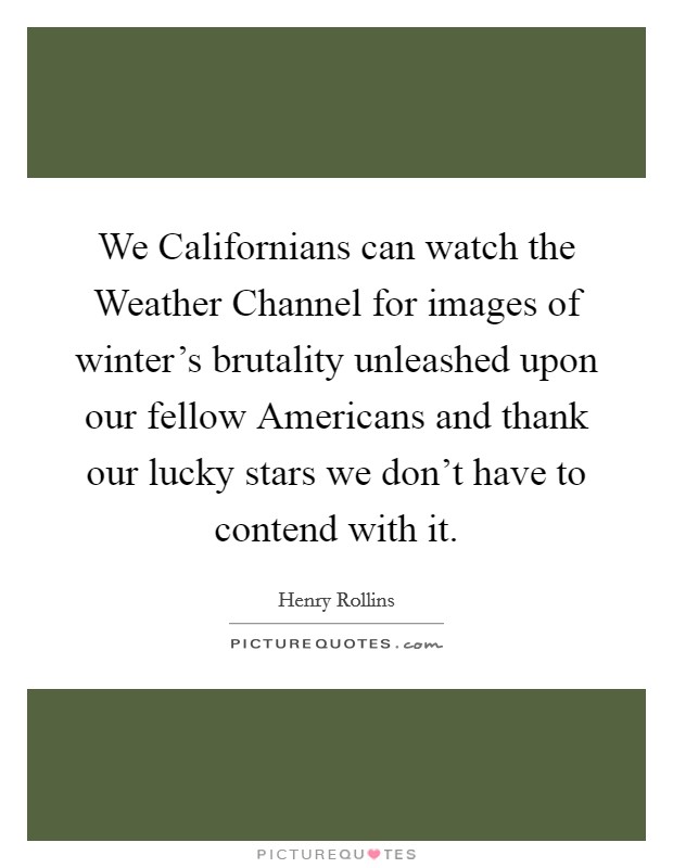We Californians can watch the Weather Channel for images of winter's brutality unleashed upon our fellow Americans and thank our lucky stars we don't have to contend with it. Picture Quote #1