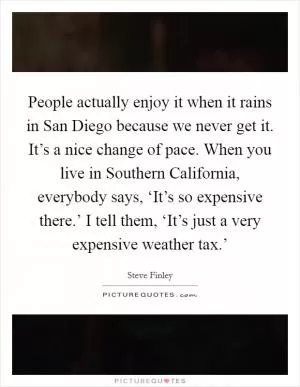 People actually enjoy it when it rains in San Diego because we never get it. It’s a nice change of pace. When you live in Southern California, everybody says, ‘It’s so expensive there.’ I tell them, ‘It’s just a very expensive weather tax.’ Picture Quote #1