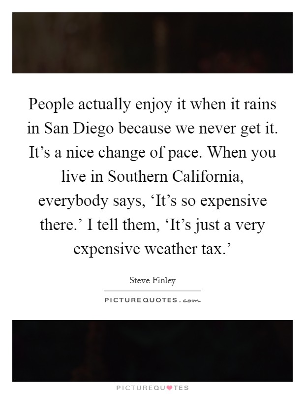 People actually enjoy it when it rains in San Diego because we never get it. It's a nice change of pace. When you live in Southern California, everybody says, ‘It's so expensive there.' I tell them, ‘It's just a very expensive weather tax.' Picture Quote #1