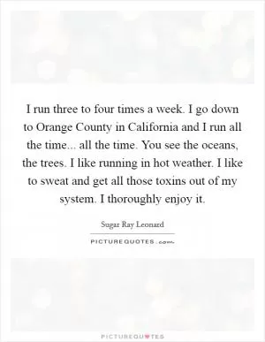 I run three to four times a week. I go down to Orange County in California and I run all the time... all the time. You see the oceans, the trees. I like running in hot weather. I like to sweat and get all those toxins out of my system. I thoroughly enjoy it Picture Quote #1