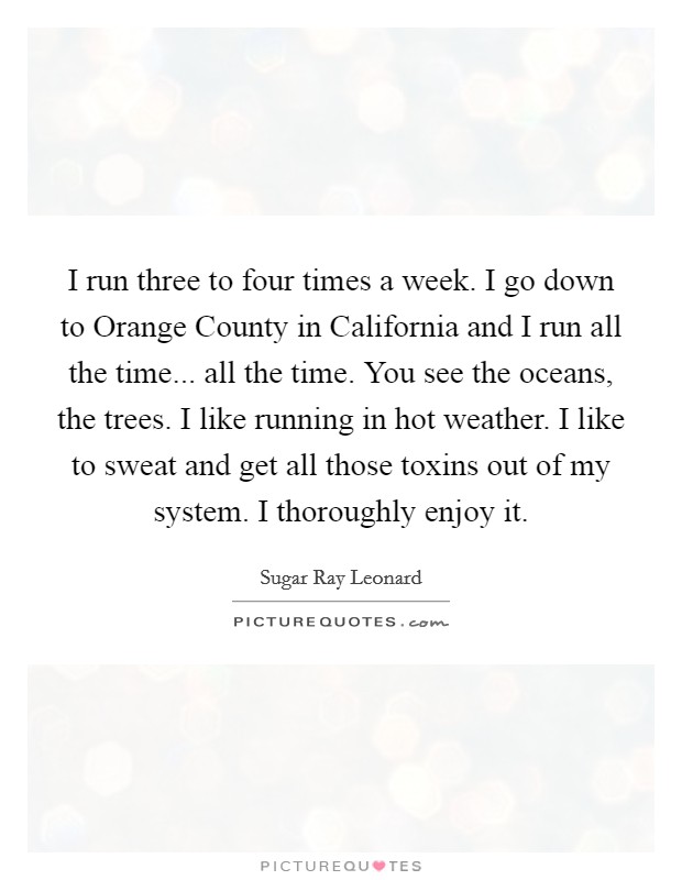 I run three to four times a week. I go down to Orange County in California and I run all the time... all the time. You see the oceans, the trees. I like running in hot weather. I like to sweat and get all those toxins out of my system. I thoroughly enjoy it. Picture Quote #1
