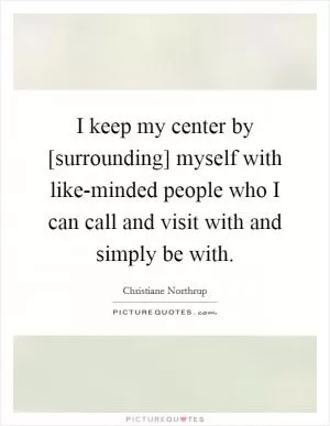 I keep my center by [surrounding] myself with like-minded people who I can call and visit with and simply be with Picture Quote #1
