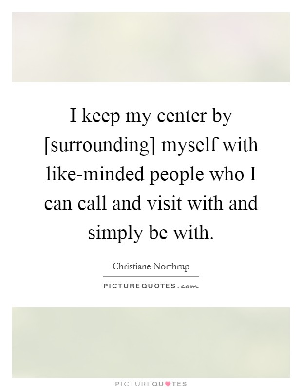 I keep my center by [surrounding] myself with like-minded people who I can call and visit with and simply be with. Picture Quote #1