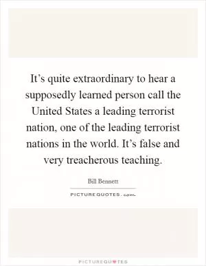 It’s quite extraordinary to hear a supposedly learned person call the United States a leading terrorist nation, one of the leading terrorist nations in the world. It’s false and very treacherous teaching Picture Quote #1