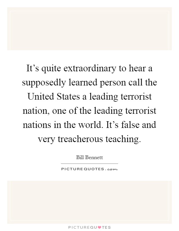 It's quite extraordinary to hear a supposedly learned person call the United States a leading terrorist nation, one of the leading terrorist nations in the world. It's false and very treacherous teaching. Picture Quote #1