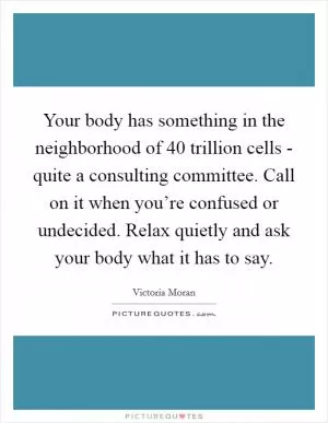 Your body has something in the neighborhood of 40 trillion cells - quite a consulting committee. Call on it when you’re confused or undecided. Relax quietly and ask your body what it has to say Picture Quote #1