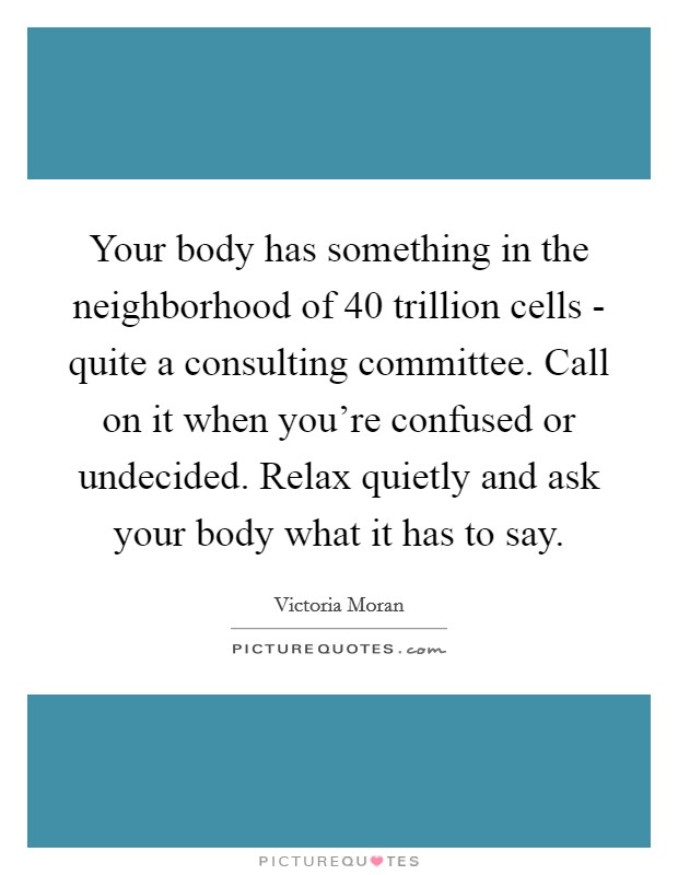 Your body has something in the neighborhood of 40 trillion cells - quite a consulting committee. Call on it when you're confused or undecided. Relax quietly and ask your body what it has to say. Picture Quote #1