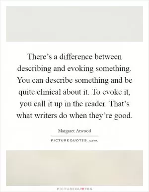There’s a difference between describing and evoking something. You can describe something and be quite clinical about it. To evoke it, you call it up in the reader. That’s what writers do when they’re good Picture Quote #1