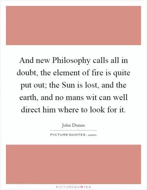 And new Philosophy calls all in doubt, the element of fire is quite put out; the Sun is lost, and the earth, and no mans wit can well direct him where to look for it Picture Quote #1