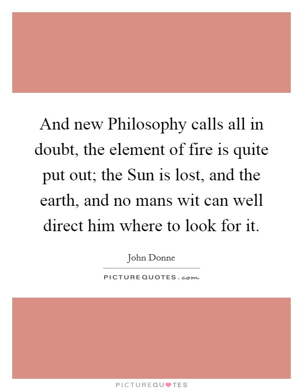 And new Philosophy calls all in doubt, the element of fire is quite put out; the Sun is lost, and the earth, and no mans wit can well direct him where to look for it. Picture Quote #1