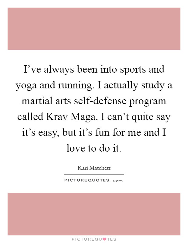 I've always been into sports and yoga and running. I actually study a martial arts self-defense program called Krav Maga. I can't quite say it's easy, but it's fun for me and I love to do it. Picture Quote #1