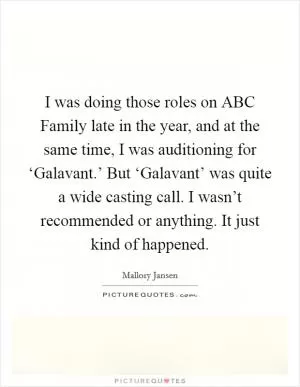 I was doing those roles on ABC Family late in the year, and at the same time, I was auditioning for ‘Galavant.’ But ‘Galavant’ was quite a wide casting call. I wasn’t recommended or anything. It just kind of happened Picture Quote #1