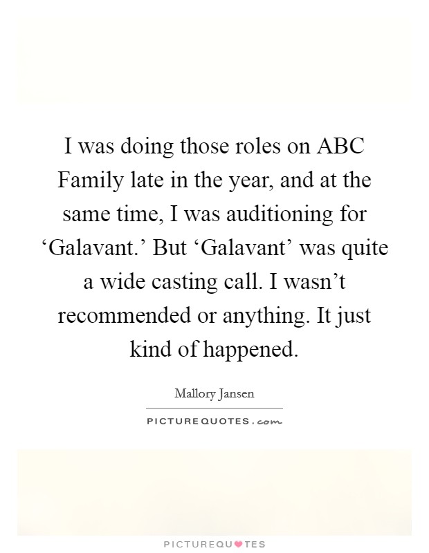 I was doing those roles on ABC Family late in the year, and at the same time, I was auditioning for ‘Galavant.' But ‘Galavant' was quite a wide casting call. I wasn't recommended or anything. It just kind of happened. Picture Quote #1