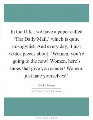 In the U.K., we have a paper called ‘The Daily Mail,’ which is quite misogynist. And every day, it just writes pieces about: ‘Women, you’re going to die now! Women, here’s shoes that give you cancer! Women, just hate yourselves!’ Picture Quote #1