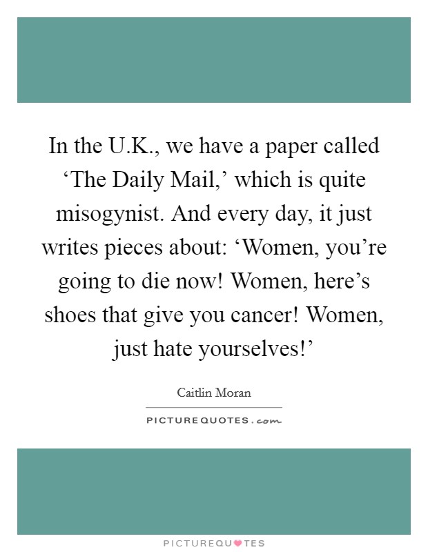 In the U.K., we have a paper called ‘The Daily Mail,' which is quite misogynist. And every day, it just writes pieces about: ‘Women, you're going to die now! Women, here's shoes that give you cancer! Women, just hate yourselves!' Picture Quote #1