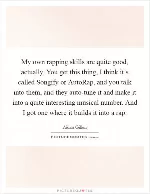 My own rapping skills are quite good, actually. You get this thing, I think it’s called Songify or AutoRap, and you talk into them, and they auto-tune it and make it into a quite interesting musical number. And I got one where it builds it into a rap Picture Quote #1