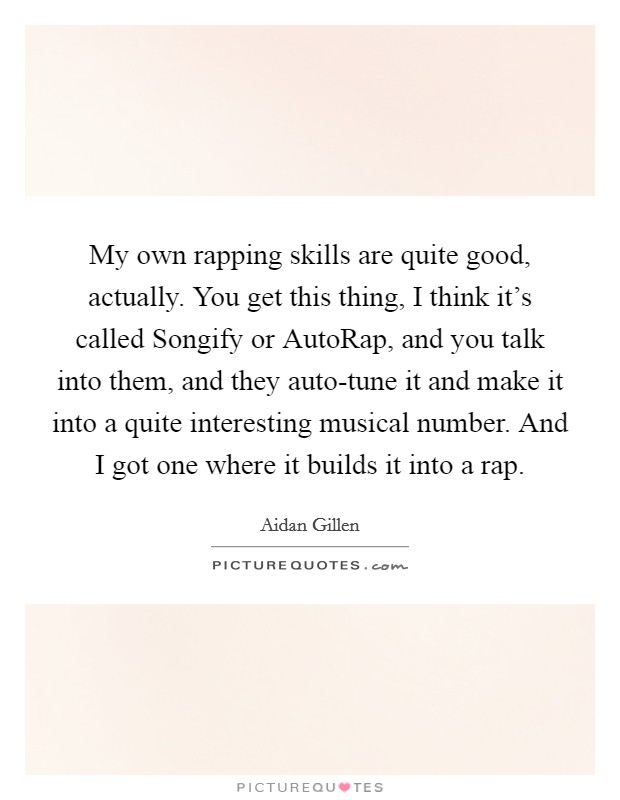 My own rapping skills are quite good, actually. You get this thing, I think it's called Songify or AutoRap, and you talk into them, and they auto-tune it and make it into a quite interesting musical number. And I got one where it builds it into a rap. Picture Quote #1