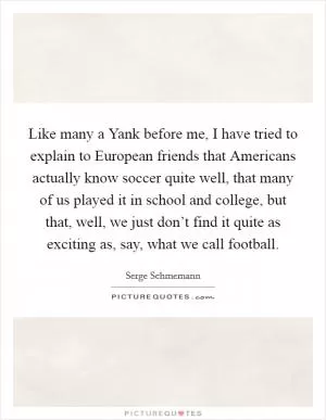 Like many a Yank before me, I have tried to explain to European friends that Americans actually know soccer quite well, that many of us played it in school and college, but that, well, we just don’t find it quite as exciting as, say, what we call football Picture Quote #1