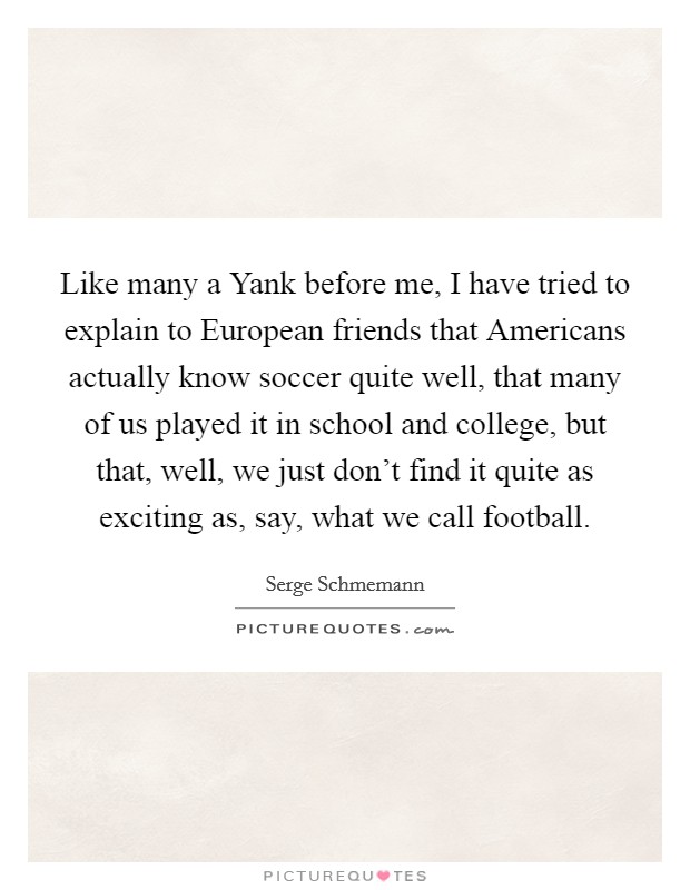 Like many a Yank before me, I have tried to explain to European friends that Americans actually know soccer quite well, that many of us played it in school and college, but that, well, we just don't find it quite as exciting as, say, what we call football. Picture Quote #1
